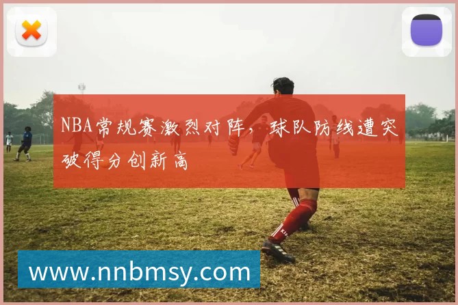 NBA常规赛激烈对阵,球队防线遭突破得分创新高