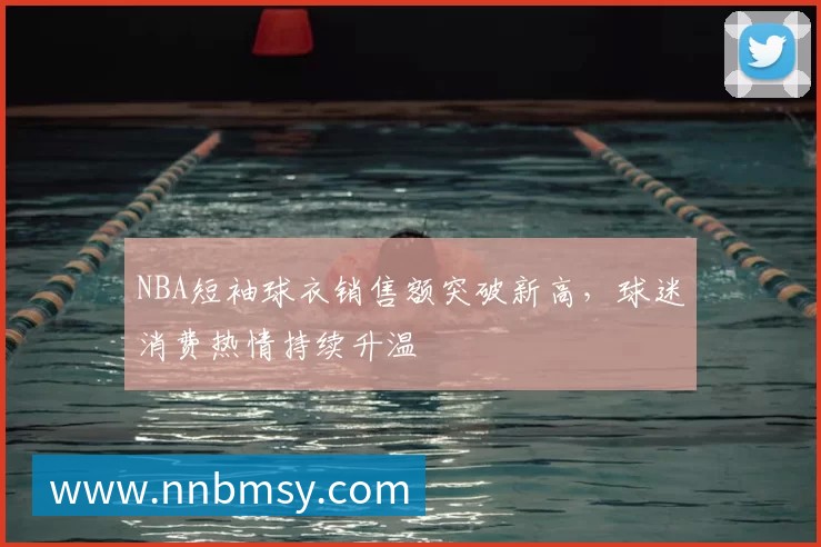 NBA短袖球衣销售额突破新高,球迷消费热情持续升温